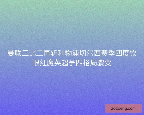 曼联三比二再斩利物浦切尔西赛季四度饮恨红魔英超争四格局骤变 曼联三比二再斩利物浦切尔西赛季四度饮恨红魔英超争四格局骤变