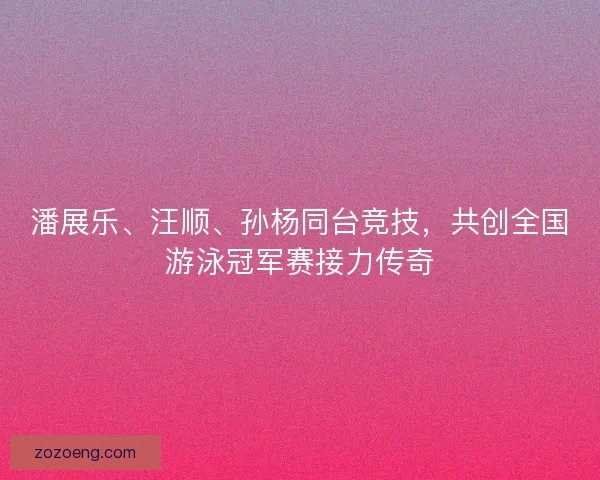 潘展乐、汪顺、孙杨同台竞技,共创全国游泳冠军赛接力传奇 潘展乐、汪顺、孙杨同台竞技,共创全国游泳冠军赛接力传奇