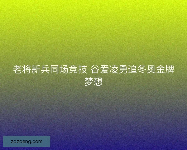 老将新兵同场竞技 谷爱凌勇追冬奥金牌梦想 老将新兵同场竞技 谷爱凌勇追冬奥金牌梦想