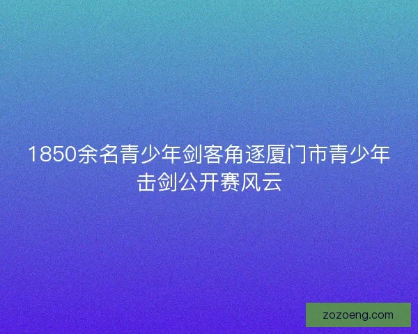 1850余名青少年剑客角逐厦门市青少年击剑公开赛风云