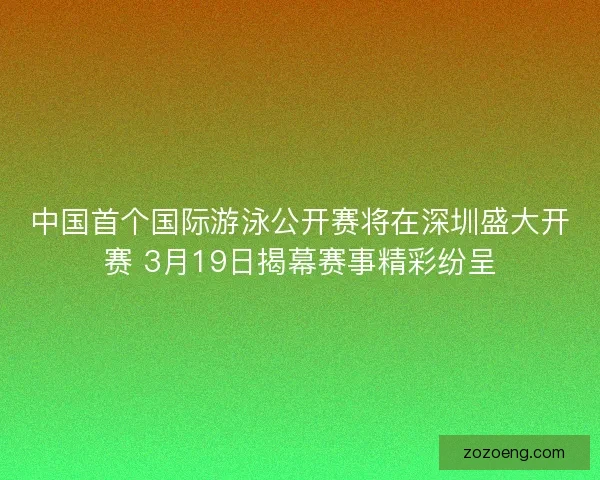 中国首个国际游泳公开赛将在深圳盛大开赛 3月19日揭幕赛事精彩纷呈