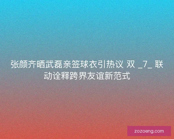 张颜齐晒武磊亲签球衣引热议 双 _7_ 联动诠释跨界友谊新范式