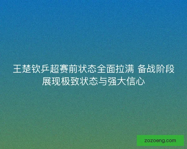 王楚钦乒超赛前状态全面拉满 备战阶段展现极致状态与强大信心