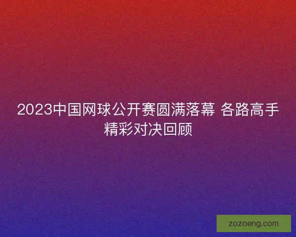 2023中国网球公开赛圆满落幕 各路高手精彩对决回顾