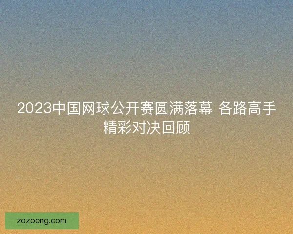 2023中国网球公开赛圆满落幕 各路高手精彩对决回顾 2023中国网球公开赛圆满落幕 各路高手精彩对决回顾